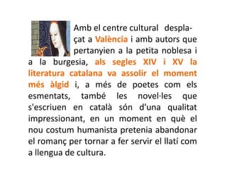 Amb el centre cultural despla-
            çat a València i amb autors que
            pertanyien a la petita noblesa i
a la burgesia, als segles XIV i XV la
literatura catalana va assolir el moment
més àlgid i, a més de poetes com els
esmentats, també les novel·les que
s'escriuen en català són d'una qualitat
impressionant, en un moment en què el
nou costum humanista pretenia abandonar
el romanç per tornar a fer servir el llatí com
a llengua de cultura.
 