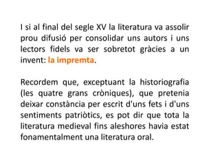 I si al final del segle XV la literatura va assolir
prou difusió per consolidar uns autors i uns
lectors fidels va ser sobretot gràcies a un
invent: la impremta.

Recordem que, exceptuant la historiografia
(les quatre grans cròniques), que pretenia
deixar constància per escrit d'uns fets i d'uns
sentiments patriòtics, es pot dir que tota la
literatura medieval fins aleshores havia estat
fonamentalment una literatura oral.
 