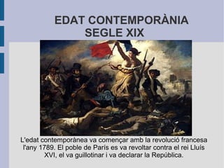 EDAT CONTEMPORÀNIA
               SEGLE XIX




L'edat contemporànea va començar amb la revolució francesa
 l'any 1789. El poble de París es va revoltar contra el rei Lluís
        XVI, el va guillotinar i va declarar la República.
 