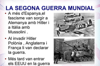 LA SEGONA GUERRA MUNDIAL
●   A més d'Espanya,el
    fascisme van sorgir a
    Alemanya amb Hitler i
    a Itàlia amb
    Mussolini .
●   Al invadir Hitler
    Polònia , Anglaterra i
    França li van declarar
    la guerra.
●   Més tard van entrar
    els EEUU en la guerra
 
