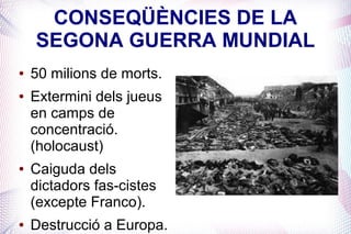 CONSEQÜÈNCIES DE LA
    SEGONA GUERRA MUNDIAL
●   50 milions de morts.
●   Extermini dels jueus
    en camps de
    concentració.
    (holocaust)
●   Caiguda dels
    dictadors fas-cistes
    (excepte Franco).
●   Destrucció a Europa.
 