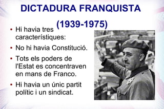 DICTADURA FRANQUISTA
●   Hi havia tres
                  (1939-1975)
    característiques:
●   No hi havia Constitució.
●   Tots els poders de
    l'Estat es concentraven
    en mans de Franco.
●   Hi havia un únic partit
    polític i un sindicat.
 