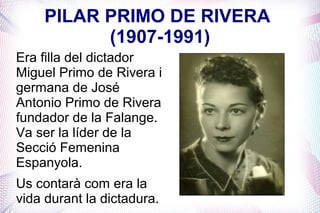 PILAR PRIMO DE RIVERA
          (1907-1991)
Era filla del dictador
Miguel Primo de Rivera i
germana de José
Antonio Primo de Rivera
fundador de la Falange.
Va ser la líder de la
Secció Femenina
Espanyola.
Us contarà com era la
vida durant la dictadura.
 