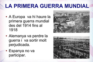 LA PRIMERA GUERRA MUNDIAL
●   A Europa va hi haure la
    primera guerra mundial
    des del 1914 fins al
    1918
●   Alemanya va perdre la
    guerra i va sortir molt
    perjudicada.
●   Espanya no va
    participar.
 