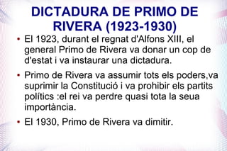DICTADURA DE PRIMO DE
        RIVERA (1923-1930)
●   El 1923, durant el regnat d'Alfons XIII, el
    general Primo de Rivera va donar un cop de
    d'estat i va instaurar una dictadura.
●   Primo de Rivera va assumir tots els poders,va
    suprimir la Constitució i va prohibir els partits
    polítics :el rei va perdre quasi tota la seua
    importància.
●   El 1930, Primo de Rivera va dimitir.
 