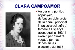CLARA CAMPOAMOR
      ●   Va ser una política
          espanyola,
          defensora dels drets
          de la dona i principal
          impulsora del sufragi
          femení a Espanya,
          aconseguit el 1931 i
          exercit per primera
          vegada per les
          dones en les
          eleccions de 1933.
 