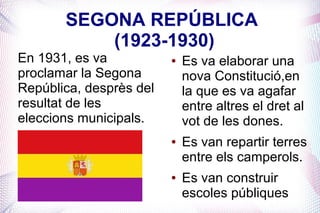 SEGONA REPÚBLICA
           (1923-1930)
En 1931, es va           ●   Es va elaborar una
proclamar la Segona          nova Constitució,en
República, desprès del       la que es va agafar
resultat de les              entre altres el dret al
eleccions municipals.        vot de les dones.
                         ●   Es van repartir terres
                             entre els camperols.
                         ●   Es van construir
                             escoles públiques
 