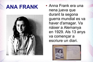 ANA FRANK   ●   Anna Frank era una
                nena jueva que
                durant la segona
                guerra mundial es va
                haver d'amagar. Va
                nàixer a Alemanya
                en 1929. Als 13 anys
                va començar a
                escriure un diari.
 