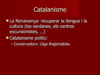 Catalanisme La Renaixença: recuperar la llengua i la cultura (les sardanes, els centres excursionistes, …) Catalanisme polític: Conservadors: Lliga Regionalista. 