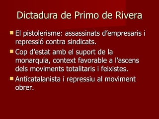 Dictadura de Primo de Rivera El pistolerisme: assassinats d’empresaris i repressió contra sindicats. Cop d’estat amb el suport de la monarquia, context favorable a l’ascens dels moviments totalitaris i feixistes. Anticatalanista i repressiu al moviment obrer. 