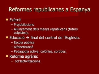 Reformes republicanes a Espanya Exèrcit Prejubilacions Allunyament dels menys republicans (futurs colpistes). Educació    final del control de l’Església. Escola pública Alfabetització Pedagogia activa, colònies, sortides. Reforma agrària: col·lectivitzacions 