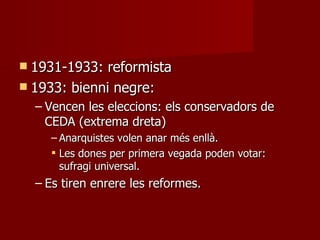 1931-1933: reformista 1933: bienni negre: Vencen les eleccions: els conservadors de CEDA (extrema dreta)  Anarquistes volen anar més enllà. Les dones per primera vegada poden votar: sufragi universal. Es tiren enrere les reformes. 