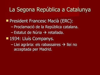 La Segona República a Catalunya President Francesc Macià (ERC):  Proclamació de la República catalana. Estatut de Núria    retallada. 1934: Lluís Companys. Llei agrària: els rabassaires    llei no acceptada per Madrid. 