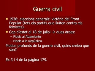 Guerra civil 1936: eleccions generals: victòria del Front Popular (tots els partits que lluiten contra els feixistes). Cop d’estat al 18 de juliol    dues àrees: Fidels al Alzamiento Fidels a la República Motius profunds de la guerra civil, quins creieu que són? Ex 3 i 4 de la pàgina 179. 