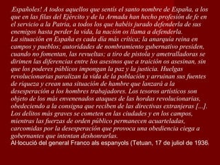 ¡ Españoles! A todos aquellos que sentís el santo nombre de España, a los que en las filas del Ejército y de la Armada han hecho profesión de fe en el servicio a la Patria, a todos los que habéis jurado defenderla de sus enemigos hasta perder la vida, la nación os llama a defenderla. La situación en España es cada día más crítica; la anarquía reina en campos y pueblos; autoridades de nombramiento gubernativo presiden, cuando no fomentan, las revueltas; a tiro de pistola y ametralladoras se dirimen las diferencias entre los asesinos que a traición os asesinan, sin que los poderes públicos impongan la paz y la justicia. Huelgas revolucionarias paralizan la vida de la población y arruinan sus fuentes de riqueza y crean una situación de hambre que lanzará a la desesperación a los hombres trabajadores. Los tesoros artísticos son objeto de los más envenenados ataques de las hordas revolucionarias, obedeciendo a la consigna que reciben de las directivas extranjeras [...]. Los delitos más graves se cometen en las ciudades y en los campos, mientras las fuerzas de orden público permanecen acuarteladas, carcomidas por la desesperación que provoca una obediencia ciega a gobernantes que intentan deshonrarlas. Al·locució del general Franco als espanyols (Tetuan, 17 de juliol de 1936 ) 