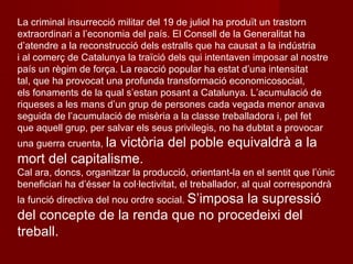 La criminal insurrecció militar del 19 de juliol ha produït un trastorn extraordinari a l’economia del país. El Consell de la Generalitat ha d’atendre a la reconstrucció dels estralls que ha causat a la indústria i al comerç de Catalunya la traïció dels qui intentaven imposar al nostre país un règim de força. La reacció popular ha estat d’una intensitat tal, que ha provocat una profunda transformació economicosocial, els fonaments de la qual s’estan posant a Catalunya. L’acumulació de riqueses a les mans d’un grup de persones cada vegada menor anava seguida de l’acumulació de misèria a la classe treballadora i, pel fet que aquell grup, per salvar els seus privilegis, no ha dubtat a provocar una guerra cruenta,  la victòria del poble equivaldrà a la mort del capitalisme. Cal ara, doncs, organitzar la producció, orientant-la en el sentit que l’únic beneficiari ha d’ésser la col·lectivitat, el treballador, al qual correspondrà la funció directiva del nou ordre social.  S’imposa la supressió del concepte de la renda que no procedeixi del treball. 