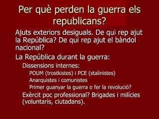 Per què perden la guerra els republicans? Ajuts exteriors desiguals. De qui rep ajut la República? De qui rep ajut el bàndol nacional? La República durant la guerra:  Dissensions internes:  POUM (trostkistes) i PCE (stalinistes) Anarquistes i comunistes Primer guanyar la guerra o fer la revolució? Exèrcit poc professional? Brigades i milícies (voluntaris, ciutadans). 