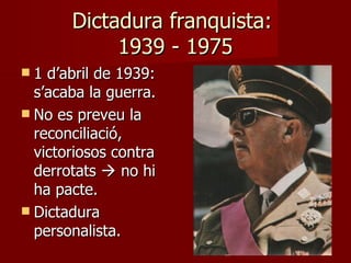 Dictadura franquista:  1939 - 1975 1 d’abril de 1939: s’acaba la guerra. No es preveu la reconciliació, victoriosos contra derrotats    no hi ha pacte. Dictadura personalista.  