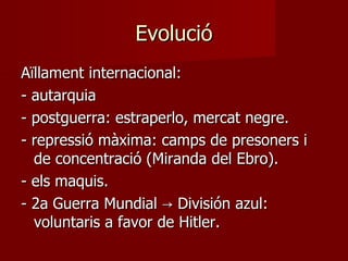 Evolució Aïllament internacional: - autarquia - postguerra: estraperlo, mercat negre. - repressió màxima: camps de presoners i de concentració (Miranda del Ebro). - els maquis. - 2a Guerra Mundial -> División azul: voluntaris a favor de Hitler. 