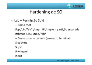 Hardening	
  de	
  SO	
  
•  Lab	
  –	
  Permissão	
  Suid	
  
    –  Como	
  root	
  
    #cp	
  /bin/*sh*	
  /tmp	
  	
  	
  ##	
  /tmp	
  em	
  parHção	
  separada	
  
    #chmod	
  4755	
  /tmp/*sh*	
  
    –  Como	
  usuário	
  comum	
  (em	
  outro	
  terminal)	
  
    $	
  cd	
  /tmp	
  
    $	
  ./sh	
  
    #	
  whoami	
  
    #	
  exit	
  
    	
                                                    Pós-­‐Graduação	
  	
  -­‐	
  	
  lato	
  Sensu	
  
 