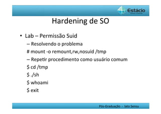 Hardening	
  de	
  SO	
  
•  Lab	
  –	
  Permissão	
  Suid	
  
    –  Resolvendo	
  o	
  problema	
  
    #	
  mount	
  -­‐o	
  remount,rw,nosuid	
  /tmp	
  
    –  RepeHr	
  procedimento	
  como	
  usuário	
  comum	
  
    $	
  cd	
  /tmp	
  
    $	
  ./sh	
  
    $	
  whoami	
  
    $	
  exit	
  

                                            Pós-­‐Graduação	
  	
  -­‐	
  	
  lato	
  Sensu	
  
 