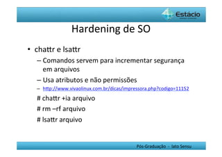 Hardening	
  de	
  SO	
  
•  chaYr	
  e	
  lsaYr	
  
    –  Comandos	
  servem	
  para	
  incrementar	
  segurança	
  
       em	
  arquivos	
  
    –  Usa	
  atributos	
  e	
  não	
  permissões	
  
    –  hYp://www.vivaolinux.com.br/dicas/impressora.php?codigo=11152	
  
    #	
  chaYr	
  +ia	
  arquivo	
  
    #	
  rm	
  –rf	
  arquivo	
  
    #	
  lsaYr	
  arquivo	
  
    	
  

                                                Pós-­‐Graduação	
  	
  -­‐	
  	
  lato	
  Sensu	
  
 