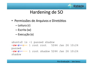 Hardening	
  de	
  SO	
  
•  Permissões	
  de	
  Arquivos	
  e	
  DiretóHos	
  
   –  Leitura	
  (r)	
  
   –  Escrita	
  (w)	
  
   –  Execução	
  (x)	
  

ubuntu$ ls -l passwd shadow	
  
-rw-r--r-- 1 root root   5244 Jan 26 10:24
passwd 	
  
-rw-r----- 1 root shadow 5244 Jan 26 10:24
shadow	
  

                                           Pós-­‐Graduação	
  	
  -­‐	
  	
  lato	
  Sensu	
  
 
