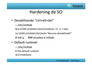 Hardening	
  de	
  SO	
  
•  Desabilitando	
  “ctrl+alt+del”	
  
   –  /etc/iniYab	
  
   #ca:12345:ctrlaltdel:/sbin/shutdown	
  -­‐t1	
  -­‐a	
  -­‐r	
  now	
  
   ca:12345:ctrlaltdel:/bin/echo	
  ”Recurso	
  desabilitado”	
  
   #	
  init	
  q	
  	
  	
  	
  	
  	
  ###	
  atualiza	
  o	
  iniYab	
  
•  Default	
  runlevel	
  
   –  /etc/iniYab	
  
   #	
  The	
  default	
  runlevel.	
  
   id:2:initdefault:	
  

                                                                              Pós-­‐Graduação	
  	
  -­‐	
  	
  lato	
  Sensu	
  
 