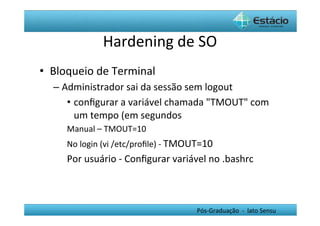 Hardening	
  de	
  SO	
  
•  Bloqueio	
  de	
  Terminal	
  
   –  Administrador	
  sai	
  da	
  sessão	
  sem	
  logout	
  
       •  conﬁgurar	
  a	
  variável	
  chamada	
  "TMOUT"	
  com	
  
          um	
  tempo	
  (em	
  segundos	
  
       Manual	
  –	
  TMOUT=10	
  
       No	
  login	
  (vi	
  /etc/proﬁle)	
  -­‐	
  TMOUT=10	
  
       Por	
  usuário	
  -­‐	
  Conﬁgurar	
  variável	
  no	
  .bashrc	
  



                                                        Pós-­‐Graduação	
  	
  -­‐	
  	
  lato	
  Sensu	
  
 