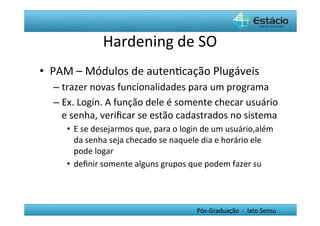 Hardening	
  de	
  SO	
  
•  PAM	
  –	
  Módulos	
  de	
  autenHcação	
  Plugáveis	
  
   –  trazer	
  novas	
  funcionalidades	
  para	
  um	
  programa	
  
   –  Ex.	
  Login.	
  A	
  função	
  dele	
  é	
  somente	
  checar	
  usuário	
  
      e	
  senha,	
  veriﬁcar	
  se	
  estão	
  cadastrados	
  no	
  sistema	
  
       •  E	
  se	
  desejarmos	
  que,	
  para	
  o	
  login	
  de	
  um	
  usuário,além	
  
          da	
  senha	
  seja	
  checado	
  se	
  naquele	
  dia	
  e	
  horário	
  ele	
  
          pode	
  logar	
  
       •  deﬁnir	
  somente	
  alguns	
  grupos	
  que	
  podem	
  fazer	
  su	
  




                                                            Pós-­‐Graduação	
  	
  -­‐	
  	
  lato	
  Sensu	
  
 