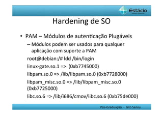 Hardening	
  de	
  SO	
  
•  PAM	
  –	
  Módulos	
  de	
  autenHcação	
  Plugáveis	
  
   –  Módulos	
  podem	
  ser	
  usados	
  para	
  qualquer	
  
        aplicação	
  com	
  suporte	
  a	
  PAM	
  
   root@debian:/#	
  ldd	
  /bin/login	
  
   linux-­‐gate.so.1	
  =>	
  	
  (0xb7745000)	
  
   libpam.so.0	
  =>	
  /lib/libpam.so.0	
  (0xb7728000)	
  
   libpam_misc.so.0	
  =>	
  /lib/libpam_misc.so.0	
  
   (0xb7725000)	
  
   libc.so.6	
  =>	
  /lib/i686/cmov/libc.so.6	
  (0xb75de000)	
  
   	
                                               Pós-­‐Graduação	
  	
  -­‐	
  	
  lato	
  Sensu	
  
 