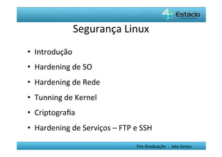 Segurança	
  Linux
                                     	
  
•  Introdução	
  
•  Hardening	
  de	
  SO	
  
•  Hardening	
  de	
  Rede	
  
•  Tunning	
  de	
  Kernel	
  
•  Criptograﬁa	
  
•  Hardening	
  de	
  Serviços	
  –	
  FTP	
  e	
  SSH	
  

                                                  Pós-­‐Graduação	
  	
  -­‐	
  	
  lato	
  Sensu	
  
 