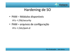 Hardening	
  de	
  SO	
  
•  PAM	
  –	
  Módulos	
  disponíveis	
  
   #	
  ls	
  –l	
  /lib/security	
  
•  PAM	
  –	
  arquivos	
  de	
  conﬁguração	
  
   #	
  ls	
  –l	
  /etc/pam.d	
  
   	
  




                                            Pós-­‐Graduação	
  	
  -­‐	
  	
  lato	
  Sensu	
  
 