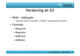 Hardening	
  de	
  SO	
  
•  PAM	
  –	
  UHlização	
  
   –  <Hpos	
  de	
  módulo>	
  <controle>	
  <módulo>	
  <argumentos	
  do	
  módulo>	
  

•  Controle	
  
   –  Required	
  
   –  Requisite	
  
   –  Suﬃcient	
  
   –  OpHonal	
  



                                                            Pós-­‐Graduação	
  	
  -­‐	
  	
  lato	
  Sensu	
  
 