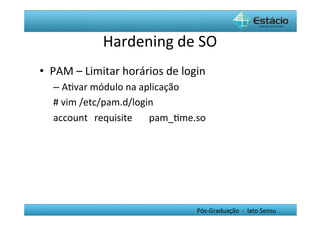 Hardening	
  de	
  SO	
  
•  PAM	
  –	
  Limitar	
  horários	
  de	
  login	
  
    –  AHvar	
  módulo	
  na	
  aplicação	
  
    #	
  vim	
  /etc/pam.d/login	
  
    account 	
  requisite 	
  pam_Hme.so	
  




                                                 Pós-­‐Graduação	
  	
  -­‐	
  	
  lato	
  Sensu	
  
 