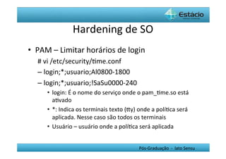 Hardening	
  de	
  SO	
  
•  PAM	
  –	
  Limitar	
  horários	
  de	
  login	
  
    #	
  vi	
  /etc/security/Hme.conf	
  
    –  login;*;usuario;Al0800-­‐1800	
  	
  
    –  login;*;usuario;!SaSu0000-­‐240	
  
        •  login:	
  É	
  o	
  nome	
  do	
  serviço	
  onde	
  o	
  pam_Hme.so	
  está	
  
           aHvado	
  
        •  *:	
  Indica	
  os	
  terminais	
  texto	
  (Yy)	
  onde	
  a	
  políHca	
  será	
  
           aplicada.	
  Nesse	
  caso	
  são	
  todos	
  os	
  terminais	
  
        •  Usuário	
  –	
  usuário	
  onde	
  a	
  políHca	
  será	
  aplicada	
  


                                                               Pós-­‐Graduação	
  	
  -­‐	
  	
  lato	
  Sensu	
  
 