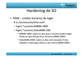 Hardening	
  de	
  SO	
  
•  PAM	
  –	
  Limitar	
  horários	
  de	
  login	
  
    #	
  vi	
  /etc/security/Hme.conf	
  
    –  login;*;usuario;Al0800-­‐1800	
  	
  
    –  login;*;usuario;!SaSu0000-­‐240	
  
        •  Al0800-­‐1800:	
  Indica	
  os	
  dias	
  que	
  o	
  usuário	
  poderá	
  logar.	
  
           Todos	
  os	
  dias	
  (Al)	
  das	
  8	
  às	
  18	
  horas	
  (0800-­‐1800)	
  
        •  !SaSu0000-­‐2400:	
  todos	
  os	
  dias	
  com	
  exceção	
  (!)	
  dos	
  
           sábados	
  e	
  domingos	
  (SaSu)	
  o	
  dia	
  inteiro	
  (0000-­‐2400)	
  



                                                             Pós-­‐Graduação	
  	
  -­‐	
  	
  lato	
  Sensu	
  
 
