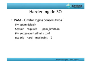 Hardening	
  de	
  SO	
  
•  PAM	
  –	
  Limitar	
  logins	
  consecuHvos	
  
   #	
  vi	
  /pam.d/login	
  
   Session	
  	
   	
  required 	
  pam_limits.so	
  
   #	
  vi	
  /etc/security/limits.conf	
  
   usuario	
   	
  hard 	
  	
  maxlogins 	
  	
  2	
  




                                                  Pós-­‐Graduação	
  	
  -­‐	
  	
  lato	
  Sensu	
  
 