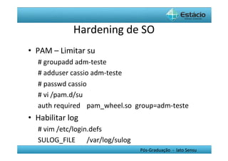 Hardening	
  de	
  SO	
  
•  PAM	
  –	
  Limitar	
  su	
  
    #	
  groupadd	
  adm-­‐teste	
  
    #	
  adduser	
  cassio	
  adm-­‐teste	
  
    #	
  passwd	
  cassio	
  
    #	
  vi	
  /pam.d/su	
  
    auth	
  required 	
  pam_wheel.so	
  	
  group=adm-­‐teste	
  
•  Habilitar	
  log	
  
    #	
  vim	
  /etc/login.defs	
  	
  
    SULOG_FILE 	
  /var/log/sulog	
  
                                             Pós-­‐Graduação	
  	
  -­‐	
  	
  lato	
  Sensu	
  
 