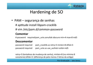 Hardening	
  de	
  SO	
  
•  PAM	
  –	
  segurança	
  de	
  senhas	
  
   #	
  apHtude	
  install	
  libpam-­‐cracklib	
  
   #	
  vim	
  /etc/pam.d/common-­‐password	
  
   Comentar	
  
   #	
  password 	
  required	
  pam_unix.sonullok	
  obscure	
  min=4	
  max=8	
  md5	
  
   Descomentar	
  
   password	
  required 	
  pam_cracklib.so	
  retry=3	
  minlen=8	
  difok=3	
  
   password	
  required 	
  pam_unix.so	
  use_authok	
  nullok	
  md5	
  
   	
  
   retry=3	
  (tentaHvas	
  de	
  mudança	
  de	
  senha),	
  minlen=8	
  (no	
  mínimo	
  8	
  
   caracteres)	
  difok=3:	
  (diferença	
  de	
  pelo	
  menos	
  3	
  letras	
  da	
  anHga)	
  
                                                                     Pós-­‐Graduação	
  	
  -­‐	
  	
  lato	
  Sensu	
  
 