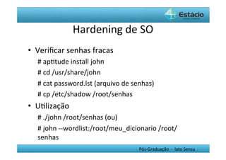 Hardening	
  de	
  SO	
  
•  Veriﬁcar	
  senhas	
  fracas	
  
   #	
  apHtude	
  install	
  john	
  
   #	
  cd	
  /usr/share/john	
  
   #	
  cat	
  password.lst	
  (arquivo	
  de	
  senhas)	
  
   #	
  cp	
  /etc/shadow	
  /root/senhas	
  
•  UHlização	
  
   #	
  ./john	
  /root/senhas	
  (ou)	
  
   #	
  john	
  -­‐-­‐wordlist:/root/meu_dicionario	
  /root/
   senhas	
  
   	
  
                                                   Pós-­‐Graduação	
  	
  -­‐	
  	
  lato	
  Sensu	
  
 