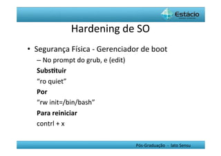 Hardening	
  de	
  SO	
  
•  Segurança	
  Física	
  -­‐	
  Gerenciador	
  de	
  boot	
  
    –  No	
  prompt	
  do	
  grub,	
  e	
  (edit)	
  
    Subs0tuir	
  
    “ro	
  quiet”	
  
    Por	
  	
  
    “rw	
  init=/bin/bash”	
  
    Para	
  reiniciar	
  
    contrl	
  +	
  x	
  

                                                        Pós-­‐Graduação	
  	
  -­‐	
  	
  lato	
  Sensu	
  
 