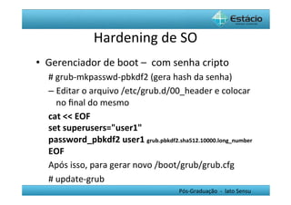 Hardening	
  de	
  SO	
  
•  Gerenciador	
  de	
  boot	
  –	
  	
  com	
  senha	
  cripto	
  
    #	
  grub-­‐mkpasswd-­‐pbkdf2	
  (gera	
  hash	
  da	
  senha)	
  
    –  Editar	
  o	
  arquivo	
  /etc/grub.d/00_header	
  e	
  colocar	
  
         no	
  ﬁnal	
  do	
  mesmo	
  
    cat	
  <<	
  EOF	
  
    set	
  superusers="user1"	
  
    password_pbkdf2	
  user1	
  grub.pbkdf2.sha512.10000.long_number	
  
    EOF	
  
    Após	
  isso,	
  para	
  gerar	
  novo	
  /boot/grub/grub.cfg	
  	
  
    #	
  update-­‐grub	
  
                                                 Pós-­‐Graduação	
  	
  -­‐	
  	
  lato	
  Sensu	
  
    	
  
 