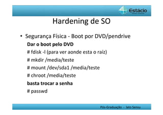 Hardening	
  de	
  SO	
  
•  Segurança	
  Física	
  -­‐	
  Boot	
  por	
  DVD/pendrive	
  
   Dar	
  o	
  boot	
  pelo	
  DVD	
  
   #	
  fdisk	
  -­‐l	
  (para	
  ver	
  aonde	
  esta	
  o	
  raíz)	
  
   #	
  mkdir	
  /media/teste	
  
   #	
  mount	
  /dev/sda1	
  /media/teste	
  
   #	
  chroot	
  /media/teste	
  
   basta	
  trocar	
  a	
  senha	
  
   #	
  passwd	
  	
  

                                                                 Pós-­‐Graduação	
  	
  -­‐	
  	
  lato	
  Sensu	
  
 