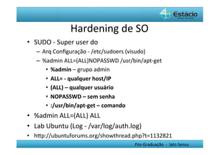 Hardening	
  de	
  SO	
  
•  SUDO	
  -­‐	
  Super	
  user	
  do	
  
     –  Arq	
  Conﬁguração	
  -­‐	
  /etc/sudoers	
  (visudo)	
  
     –  %admin	
  ALL=(ALL)NOPASSWD	
  /usr/bin/apt-­‐get	
  
         •  %admin	
  –	
  grupo	
  admin	
  
         •  ALL=	
  -­‐	
  qualquer	
  host/IP	
  	
  
         •  (ALL)	
  –	
  qualquer	
  usuário	
  
         •  NOPASSWD	
  –	
  sem	
  senha	
  
         •  :/usr/bin/apt-­‐get	
  –	
  comando	
  
•  %admin	
  ALL=(ALL)	
  ALL	
  	
  	
  
•  Lab	
  Ubuntu	
  (Log	
  -­‐	
  /var/log/auth.log)	
  
•  hYp://ubuntuforums.org/showthread.php?t=1132821	
  
                                                    Pós-­‐Graduação	
  	
  -­‐	
  	
  lato	
  Sensu	
  
 