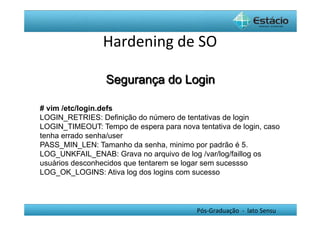 Hardening	
  de	
  SO	
  

                 Segurança do Login

# vim /etc/login.defs
LOGIN_RETRIES: Definição do número de tentativas de login
LOGIN_TIMEOUT: Tempo de espera para nova tentativa de login, caso
tenha errado senha/user
PASS_MIN_LEN: Tamanho da senha, minimo por padrão é 5.
LOG_UNKFAIL_ENAB: Grava no arquivo de log /var/log/faillog os
usuários desconhecidos que tentarem se logar sem sucessso
LOG_OK_LOGINS: Ativa log dos logins com sucesso




                                          Pós-­‐Graduação	
  	
  -­‐	
  	
  lato	
  Sensu	
  
 