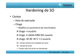 Hardening	
  de	
  SO	
  
•  Contas	
  
   –  Data	
  de	
  expiração	
  
   –  Chage	
  
       •  Modiﬁca	
  os	
  parametros	
  de	
  /etc/shadow	
  
      	
  #	
  chage	
  –l	
  usuário	
  
      	
  #	
  chage	
  -­‐E	
  AAAA-­‐MM-­‐DD	
  usuario	
  
      	
  #	
  chage	
  -­‐M	
  30	
  -­‐W	
  5	
  -­‐I	
  2	
  usuario	
  
      	
  M	
  -­‐	
  Tempo	
  máximo	
  de	
  validade	
  da	
  conta	
  
       	
  W	
  -­‐	
  Tempo	
  de	
  aviso	
  
       	
  I	
  -­‐	
  Tempo	
  antes	
  da	
  conta	
  ser	
  desaHvada	
  
                                                                               Pós-­‐Graduação	
  	
  -­‐	
  	
  lato	
  Sensu	
  
 
