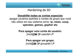 Hardening	
  de	
  SO	
  
      Desabilite todas as contas especiais
apagar usuários padrões e contas de grupo que você
 não utilize em seu sistema como: lp, news, uucp,
            operator, games, gopher etc

       Para apagar uma conta de usuário:
             [root@bt /]# userdel LP

             Para apagar um grupo:
             [root@bt /]# groupdel LP

                                   Pós-­‐Graduação	
  	
  -­‐	
  	
  lato	
  Sensu	
  
 