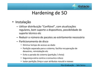 Hardening	
  de	
  SO	
  
•  Instalação	
  
   –  UHlizar	
  distribuição	
  “Conﬁável”,	
  com	
  atualizações	
  
      regulares,	
  bom	
  suporte	
  a	
  disposiHvos,	
  possibilidade	
  de	
  
      suporte	
  técnico	
  etc	
  
   –  Reduzir	
  o	
  número	
  de	
  pacotes	
  ao	
  estritamente	
  necessário	
  
   –  ParHcionamento	
  de	
  disco	
  
        •  Diminui	
  tempo	
  de	
  acesso	
  ao	
  dado	
  
        •  ParHção	
  separada	
  para	
  o	
  sistema,	
  facilita	
  recuperação	
  de	
  
           desastres,	
  reinstalação	
  etc	
  
        •  Evita	
  a	
  parada	
  do	
  sistema	
  (parHção	
  /	
  cheia)	
  
        •  Segurança	
  extra	
  contra	
  o	
  consumo	
  e	
  disco	
  
        •  Isolar	
  parHção	
  /tmp	
  e	
  usar	
  atributos	
  nosuid	
  e	
  noexec	
  
                                                                   Pós-­‐Graduação	
  	
  -­‐	
  	
  lato	
  Sensu	
  
 