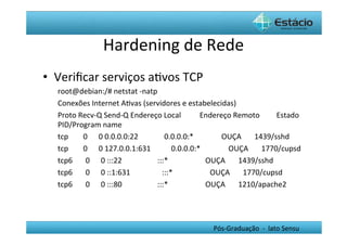 Hardening	
  de	
  Rede	
  
•  Veriﬁcar	
  serviços	
  aHvos	
  TCP	
  
   root@debian:/#	
  netstat	
  -­‐natp	
  
   Conexões	
  Internet	
  AHvas	
  (servidores	
  e	
  estabelecidas)	
  
   Proto	
  Recv-­‐Q	
  Send-­‐Q	
  Endereço	
  Local	
  	
  	
  	
  	
  	
  	
  	
  	
  	
  Endereço	
  Remoto	
  	
  	
  	
  	
  	
  	
  	
  	
  Estado	
  	
  	
  
   PID/Program	
  name	
  
   tcp	
  	
  	
  	
  	
  	
  	
  	
  0	
  	
  	
  	
  	
  	
  0	
  0.0.0.0:22	
  	
  	
  	
  	
  	
  	
  	
  	
  	
  	
  	
  	
  	
  0.0.0.0:*	
  	
  	
  	
  	
  	
  	
  	
  	
  	
  	
  	
  	
  	
  	
  OUÇA	
  	
  	
  	
  	
  	
  	
  1439/sshd	
  	
  	
  	
  	
  	
  	
  	
  
   tcp	
  	
  	
  	
  	
  	
  	
  	
  0	
  	
  	
  	
  	
  	
  0	
  127.0.0.1:631	
  	
  	
  	
  	
  	
  	
  	
  	
  	
  	
  0.0.0.0:*	
  	
  	
  	
  	
  	
  	
  	
  	
  	
  	
  	
  	
  	
  	
  OUÇA	
  	
  	
  	
  	
  	
  	
  1770/cupsd	
  	
  
   tcp6	
  	
  	
  	
  	
  	
  	
  0	
  	
  	
  	
  	
  	
  0	
  :::22	
  	
  	
  	
  	
  	
  	
  	
  	
  	
  	
  	
  	
  	
  	
  	
  	
  	
  	
  :::*	
  	
  	
  	
  	
  	
  	
  	
  	
  	
  	
  	
  	
  	
  	
  	
  	
  	
  	
  	
  OUÇA	
  	
  	
  	
  	
  	
  	
  1439/sshd	
  	
  	
  	
  	
  	
  	
  	
  
   tcp6	
  	
  	
  	
  	
  	
  	
  0	
  	
  	
  	
  	
  	
  0	
  ::1:631	
  	
  	
  	
  	
  	
  	
  	
  	
  	
  	
  	
  	
  	
  	
  	
  	
  :::*	
  	
  	
  	
  	
  	
  	
  	
  	
  	
  	
  	
  	
  	
  	
  	
  	
  	
  	
  	
  OUÇA	
  	
  	
  	
  	
  	
  	
  1770/cupsd	
  	
  	
  	
  	
  	
  	
  
   tcp6	
  	
  	
  	
  	
  	
  	
  0	
  	
  	
  	
  	
  	
  0	
  :::80	
  	
  	
  	
  	
  	
  	
  	
  	
  	
  	
  	
  	
  	
  	
  	
  	
  	
  	
  :::*	
  	
  	
  	
  	
  	
  	
  	
  	
  	
  	
  	
  	
  	
  	
  	
  	
  	
  	
  	
  OUÇA	
  	
  	
  	
  	
  	
  	
  1210/apache2	
  




                                                                                                                                                                                                Pós-­‐Graduação	
  	
  -­‐	
  	
  lato	
  Sensu	
  
 